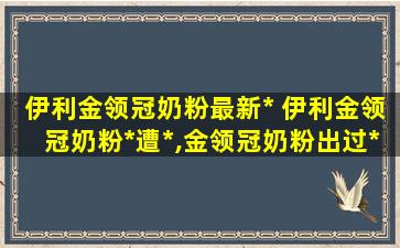 伊利金领冠奶粉最新* 伊利金领冠奶粉*遭*,金领冠奶粉出过*没有